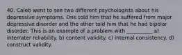 40. Caleb went to see two different psychologists about his depressive symptoms. One told him that he suffered from major depressive disorder and the other told him that he had bipolar disorder. This is an example of a problem with __________ a) interrater reliability. b) content validity. c) internal consistency. d) construct validity.