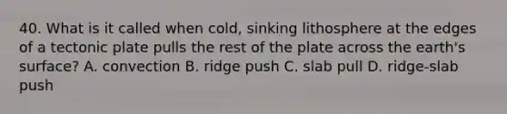 40. What is it called when cold, sinking lithosphere at the edges of a tectonic plate pulls the rest of the plate across the earth's surface? A. convection B. ridge push C. slab pull D. ridge-slab push