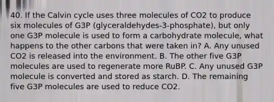 40. If the Calvin cycle uses three molecules of CO2 to produce six molecules of G3P (glyceraldehydes-3-phosphate), but only one G3P molecule is used to form a carbohydrate molecule, what happens to the other carbons that were taken in? A. Any unused CO2 is released into the environment. B. The other five G3P molecules are used to regenerate more RuBP. C. Any unused G3P molecule is converted and stored as starch. D. The remaining five G3P molecules are used to reduce CO2.