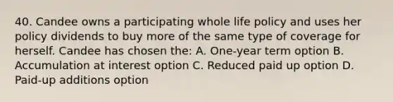 40. Candee owns a participating whole life policy and uses her policy dividends to buy more of the same type of coverage for herself. Candee has chosen the: A. One-year term option B. Accumulation at interest option C. Reduced paid up option D. Paid-up additions option