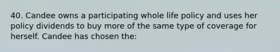 40. Candee owns a participating whole life policy and uses her policy dividends to buy more of the same type of coverage for herself. Candee has chosen the: