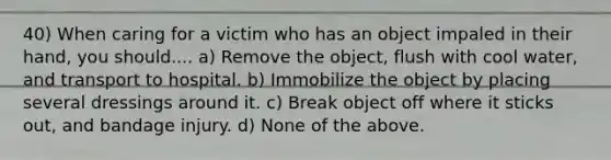 40) When caring for a victim who has an object impaled in their hand, you should.... a) Remove the object, flush with cool water, and transport to hospital. b) Immobilize the object by placing several dressings around it. c) Break object off where it sticks out, and bandage injury. d) None of the above.