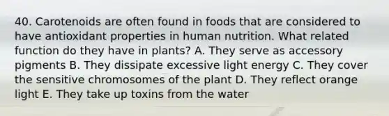 40. Carotenoids are often found in foods that are considered to have antioxidant properties in human nutrition. What related function do they have in plants? A. They serve as accessory pigments B. They dissipate excessive light energy C. They cover the sensitive chromosomes of the plant D. They reflect orange light E. They take up toxins from the water