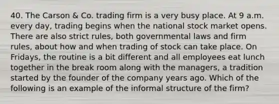 40. The Carson & Co. trading firm is a very busy place. At 9 a.m. every day, trading begins when the national stock market opens. There are also strict rules, both governmental laws and firm rules, about how and when trading of stock can take place. On Fridays, the routine is a bit different and all employees eat lunch together in the break room along with the managers, a tradition started by the founder of the company years ago. Which of the following is an example of the informal structure of the firm?