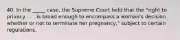 40. In the _____ case, the Supreme Court held that the "right to privacy . . . is broad enough to encompass a woman's decision whether or not to terminate her pregnancy," subject to certain regulations.