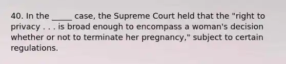 40. In the _____ case, the Supreme Court held that the "right to privacy . . . is broad enough to encompass a woman's decision whether or not to terminate her pregnancy," subject to certain regulations.