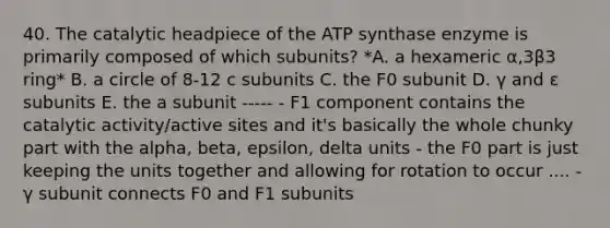 40. The catalytic headpiece of the ATP synthase enzyme is primarily composed of which subunits? *A. a hexameric α,3β3 ring* B. a circle of 8-12 c subunits C. the F0 subunit D. γ and ε subunits E. the a subunit ----- - F1 component contains the catalytic activity/active sites and it's basically the whole chunky part with the alpha, beta, epsilon, delta units - the F0 part is just keeping the units together and allowing for rotation to occur .... - γ subunit connects F0 and F1 subunits