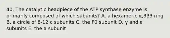 40. The catalytic headpiece of the ATP synthase enzyme is primarily composed of which subunits? A. a hexameric α,3β3 ring B. a circle of 8-12 c subunits C. the F0 subunit D. γ and ε subunits E. the a subunit