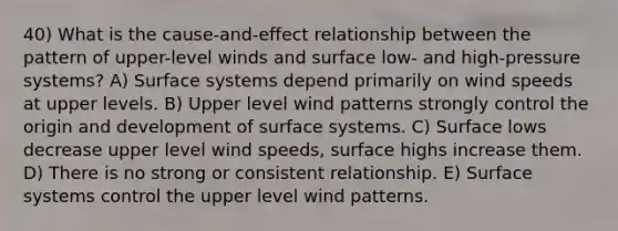 40) What is the cause-and-effect relationship between the pattern of upper-level winds and surface low- and high-pressure systems? A) Surface systems depend primarily on wind speeds at upper levels. B) Upper level wind patterns strongly control the origin and development of surface systems. C) Surface lows decrease upper level wind speeds, surface highs increase them. D) There is no strong or consistent relationship. E) Surface systems control the upper level wind patterns.