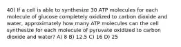 40) If a cell is able to synthesize 30 ATP molecules for each molecule of glucose completely oxidized to carbon dioxide and water, approximately how many ATP molecules can the cell synthesize for each molecule of pyruvate oxidized to carbon dioxide and water? A) 8 B) 12.5 C) 16 D) 25