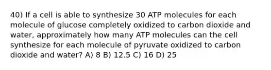 40) If a cell is able to synthesize 30 ATP molecules for each molecule of glucose completely oxidized to carbon dioxide and water, approximately how many ATP molecules can the cell synthesize for each molecule of pyruvate oxidized to carbon dioxide and water? A) 8 B) 12.5 C) 16 D) 25