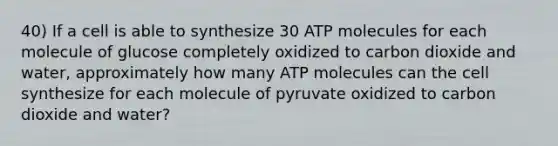 40) If a cell is able to synthesize 30 ATP molecules for each molecule of glucose completely oxidized to carbon dioxide and water, approximately how many ATP molecules can the cell synthesize for each molecule of pyruvate oxidized to carbon dioxide and water?