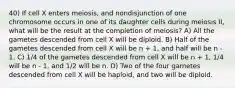 40) If cell X enters meiosis, and nondisjunction of one chromosome occurs in one of its daughter cells during meiosis II, what will be the result at the completion of meiosis? A) All the gametes descended from cell X will be diploid. B) Half of the gametes descended from cell X will be n + 1, and half will be n - 1. C) 1/4 of the gametes descended from cell X will be n + 1, 1/4 will be n - 1, and 1/2 will be n. D) Two of the four gametes descended from cell X will be haploid, and two will be diploid.