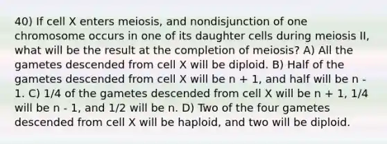 40) If cell X enters meiosis, and nondisjunction of one chromosome occurs in one of its daughter cells during meiosis II, what will be the result at the completion of meiosis? A) All the gametes descended from cell X will be diploid. B) Half of the gametes descended from cell X will be n + 1, and half will be n - 1. C) 1/4 of the gametes descended from cell X will be n + 1, 1/4 will be n - 1, and 1/2 will be n. D) Two of the four gametes descended from cell X will be haploid, and two will be diploid.