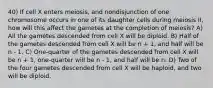 40) If cell X enters meiosis, and nondisjunction of one chromosome occurs in one of its daughter cells during meiosis II, how will this affect the gametes at the completion of meiosis? A) All the gametes descended from cell X will be diploid. B) Half of the gametes descended from cell X will be n + 1, and half will be n - 1. C) One-quarter of the gametes descended from cell X will be n + 1, one-quarter will be n - 1, and half will be n. D) Two of the four gametes descended from cell X will be haploid, and two will be diploid.