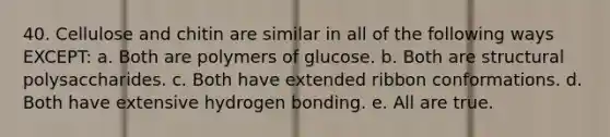 40. Cellulose and chitin are similar in all of the following ways EXCEPT: a. Both are polymers of glucose. b. Both are structural polysaccharides. c. Both have extended ribbon conformations. d. Both have extensive hydrogen bonding. e. All are true.