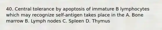 40. Central tolerance by apoptosis of immature B lymphocytes which may recognize self-antigen takes place in the A. Bone marrow B. Lymph nodes C. Spleen D. Thymus