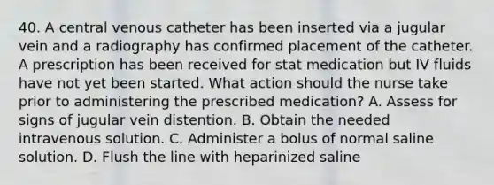 40. A central venous catheter has been inserted via a jugular vein and a radiography has confirmed placement of the catheter. A prescription has been received for stat medication but IV fluids have not yet been started. What action should the nurse take prior to administering the prescribed medication? A. Assess for signs of jugular vein distention. B. Obtain the needed intravenous solution. C. Administer a bolus of normal saline solution. D. Flush the line with heparinized saline