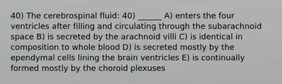 40) The cerebrospinal fluid: 40) ______ A) enters the four ventricles after filling and circulating through the subarachnoid space B) is secreted by the arachnoid villi C) is identical in composition to whole blood D) is secreted mostly by the ependymal cells lining the brain ventricles E) is continually formed mostly by the choroid plexuses