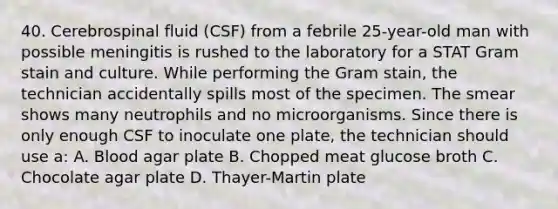 40. Cerebrospinal fluid (CSF) from a febrile 25-year-old man with possible meningitis is rushed to the laboratory for a STAT Gram stain and culture. While performing the Gram stain, the technician accidentally spills most of the specimen. The smear shows many neutrophils and no microorganisms. Since there is only enough CSF to inoculate one plate, the technician should use a: A. Blood agar plate B. Chopped meat glucose broth C. Chocolate agar plate D. Thayer-Martin plate