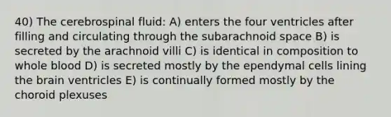 40) The cerebrospinal fluid: A) enters the four ventricles after filling and circulating through the subarachnoid space B) is secreted by the arachnoid villi C) is identical in composition to whole blood D) is secreted mostly by the ependymal cells lining <a href='https://www.questionai.com/knowledge/kLMtJeqKp6-the-brain' class='anchor-knowledge'>the brain</a> ventricles E) is continually formed mostly by the choroid plexuses