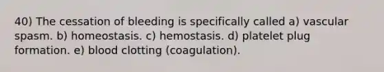 40) The cessation of bleeding is specifically called a) vascular spasm. b) homeostasis. c) hemostasis. d) platelet plug formation. e) blood clotting (coagulation).