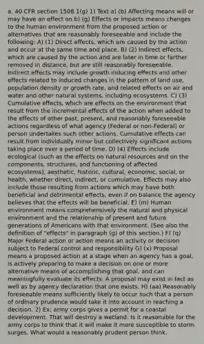 a. 40 CFR section 1508.1(g) 1) Text a) (b) Affecting means will or may have an effect on b) (g) Effects or impacts means changes to the human environment from the proposed action or alternatives that are reasonably foreseeable and include the following: A) (1) Direct effects, which are caused by the action and occur at the same time and place. B) (2) Indirect effects, which are caused by the action and are later in time or farther removed in distance, but are still reasonably foreseeable. Indirect effects may include growth inducing effects and other effects related to induced changes in the pattern of land use, population density or growth rate, and related effects on air and water and other natural systems, including ecosystems. C) (3) Cumulative effects, which are effects on the environment that result from the incremental effects of the action when added to the effects of other past, present, and reasonably foreseeable actions regardless of what agency (Federal or non-Federal) or person undertakes such other actions. Cumulative effects can result from individually minor but collectively significant actions taking place over a period of time. D) (4) Effects include ecological (such as the effects on natural resources and on the components, structures, and functioning of affected ecosystems), aesthetic, historic, cultural, economic, social, or health, whether direct, indirect, or cumulative. Effects may also include those resulting from actions which may have both beneficial and detrimental effects, even if on balance the agency believes that the effects will be beneficial. E) (m) Human environment means comprehensively the natural and physical environment and the relationship of present and future generations of Americans with that environment. (See also the definition of "effects" in paragraph (g) of this section.) F) (q) Major Federal action or action means an activity or decision subject to Federal control and responsibility G) (x) Proposal means a proposed action at a stage when an agency has a goal, is actively preparing to make a decision on one or more alternative means of accomplishing that goal, and can meaningfully evaluate its effects. A proposal may exist in fact as well as by agency declaration that one exists. H) (aa) Reasonably foreseeable means sufficiently likely to occur such that a person of ordinary prudence would take it into account in reaching a decision. 2) Ex: army corps gives a permit for a coastal development. That will destroy a wetland. Is it reasonable for the army corps to think that it will make it more susceptible to storm surges. What would a reasonably prudent person think.