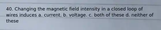 40. Changing the magnetic field intensity in a closed loop of wires induces a. current. b. voltage. c. both of these d. neither of these