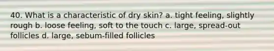 40. What is a characteristic of dry skin? a. tight feeling, slightly rough b. loose feeling, soft to the touch c. large, spread-out follicles d. large, sebum-filled follicles