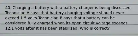 40. Charging a battery with a battery charger is being discussed. Technician A says that battery-charging voltage should never exceed 1.5 volts Technician B says that a battery can be considered fully charged when its open circuit voltage exceeds 12.1 volts after it has been stabilized. Who is correct?