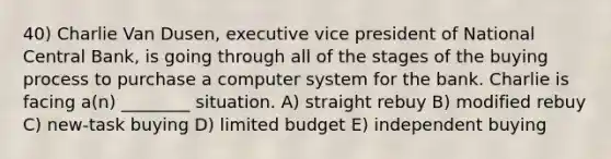 40) Charlie Van Dusen, executive vice president of National Central Bank, is going through all of the stages of the buying process to purchase a computer system for the bank. Charlie is facing a(n) ________ situation. A) straight rebuy B) modified rebuy C) new-task buying D) limited budget E) independent buying