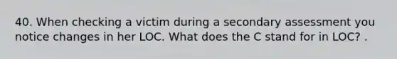 40. When checking a victim during a secondary assessment you notice changes in her LOC. What does the C stand for in LOC? .