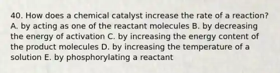 40. How does a chemical catalyst increase the rate of a reaction? A. by acting as one of the reactant molecules B. by decreasing the energy of activation C. by increasing the energy content of the product molecules D. by increasing the temperature of a solution E. by phosphorylating a reactant