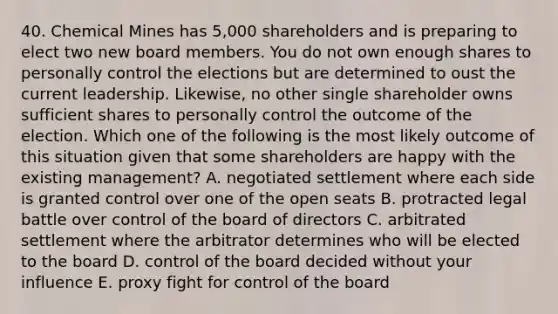 40. Chemical Mines has 5,000 shareholders and is preparing to elect two new board members. You do not own enough shares to personally control the elections but are determined to oust the current leadership. Likewise, no other single shareholder owns sufficient shares to personally control the outcome of the election. Which one of the following is the most likely outcome of this situation given that some shareholders are happy with the existing management? A. negotiated settlement where each side is granted control over one of the open seats B. protracted legal battle over control of the board of directors C. arbitrated settlement where the arbitrator determines who will be elected to the board D. control of the board decided without your influence E. proxy fight for control of the board