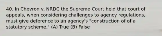 40. In Chevron v. NRDC the Supreme Court held that court of appeals, when considering challenges to agency regulations, must give deference to an agency's "construction of of a statutory scheme." (A) True (B) False