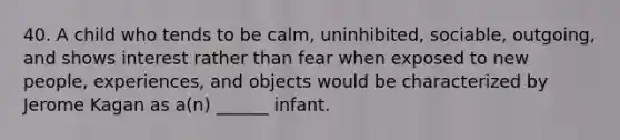 40. A child who tends to be calm, uninhibited, sociable, outgoing, and shows interest rather than fear when exposed to new people, experiences, and objects would be characterized by Jerome Kagan as a(n) ______ infant.