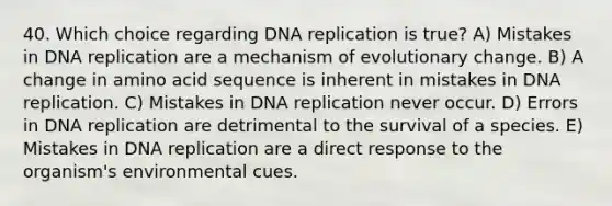 40. Which choice regarding DNA replication is true? A) Mistakes in DNA replication are a mechanism of evolutionary change. B) A change in amino acid sequence is inherent in mistakes in DNA replication. C) Mistakes in DNA replication never occur. D) Errors in DNA replication are detrimental to the survival of a species. E) Mistakes in DNA replication are a direct response to the organism's environmental cues.