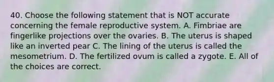 40. Choose the following statement that is NOT accurate concerning the female reproductive system. A. Fimbriae are fingerlike projections over the ovaries. B. The uterus is shaped like an inverted pear C. The lining of the uterus is called the mesometrium. D. The fertilized ovum is called a zygote. E. All of the choices are correct.