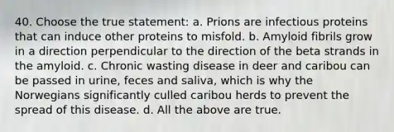 40. Choose the true statement: a. Prions are infectious proteins that can induce other proteins to misfold. b. Amyloid fibrils grow in a direction perpendicular to the direction of the beta strands in the amyloid. c. Chronic wasting disease in deer and caribou can be passed in urine, feces and saliva, which is why the Norwegians significantly culled caribou herds to prevent the spread of this disease. d. All the above are true.