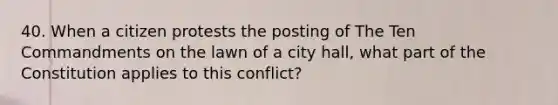 40. When a citizen protests the posting of The Ten Commandments on the lawn of a city hall, what part of the Constitution applies to this conflict?