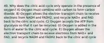 40. Why does the citric acid cycle only operate in the presence of oxygen? A) Oxygen must combine with carbon to form carbon dioxide. B) Oxygen allows the electron transport chain to receive electrons from NADH and FADH2, and recycle NAD+ and FAD back to the citric acid cycle. C) Oxygen accepts the ATP from glycolysis so that it can be recycled. D) Oxygen is added in the form of water to the citric acid cycle. E) Oxygen allows the electron transport chain to receive electrons from NAD+ and FAD, and recycle NADH and FADH2 back to the citric acid cycle