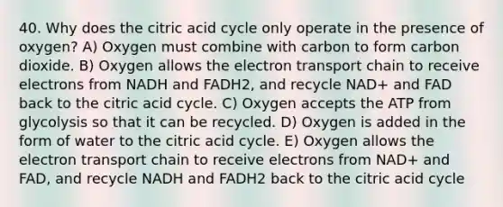 40. Why does the citric acid cycle only operate in the presence of oxygen? A) Oxygen must combine with carbon to form carbon dioxide. B) Oxygen allows the electron transport chain to receive electrons from NADH and FADH2, and recycle NAD+ and FAD back to the citric acid cycle. C) Oxygen accepts the ATP from glycolysis so that it can be recycled. D) Oxygen is added in the form of water to the citric acid cycle. E) Oxygen allows the electron transport chain to receive electrons from NAD+ and FAD, and recycle NADH and FADH2 back to the citric acid cycle