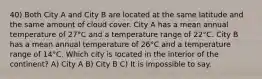 40) Both City A and City B are located at the same latitude and the same amount of cloud cover. City A has a mean annual temperature of 27°C and a temperature range of 22°C. City B has a mean annual temperature of 26°C and a temperature range of 14°C. Which city is located in the interior of the continent? A) City A B) City B C) It is impossible to say.