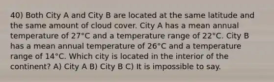 40) Both City A and City B are located at the same latitude and the same amount of cloud cover. City A has a mean annual temperature of 27°C and a temperature range of 22°C. City B has a mean annual temperature of 26°C and a temperature range of 14°C. Which city is located in the interior of the continent? A) City A B) City B C) It is impossible to say.