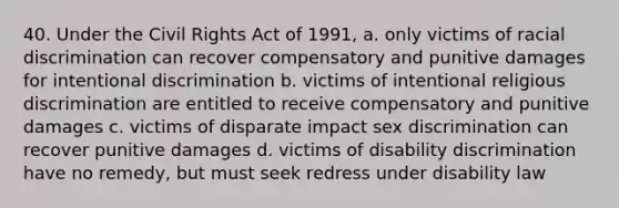 40. Under the Civil Rights Act of 1991, a. only victims of racial discrimination can recover compensatory and punitive damages for intentional discrimination b. victims of intentional religious discrimination are entitled to receive compensatory and punitive damages c. victims of disparate impact sex discrimination can recover punitive damages d. victims of disability discrimination have no remedy, but must seek redress under disability law