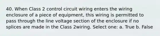 40. When Class 2 control circuit wiring enters the wiring enclosure of a piece of equipment, this wiring is permitted to pass through the line voltage section of the enclosure if no splices are made in the Class 2wiring. Select one: a. True b. False