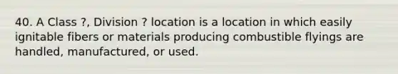 40. A Class ?, Division ? location is a location in which easily ignitable fibers or materials producing combustible flyings are handled, manufactured, or used.