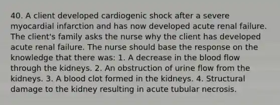 40. A client developed cardiogenic shock after a severe myocardial infarction and has now developed acute renal failure. The client's family asks the nurse why the client has developed acute renal failure. The nurse should base the response on the knowledge that there was: 1. A decrease in the blood flow through the kidneys. 2. An obstruction of urine flow from the kidneys. 3. A blood clot formed in the kidneys. 4. Structural damage to the kidney resulting in acute tubular necrosis.