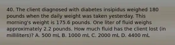 40. The client diagnosed with diabetes insipidus weighed 180 pounds when the daily weight was taken yesterday. This morning's weight is 175.6 pounds. One liter of fluid weighs approximately 2.2 pounds. How much fluid has the client lost (in milliliters)? A. 500 mL B. 1000 mL C. 2000 mL D. 4400 mL