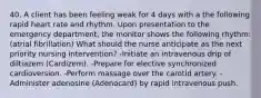 40. A client has been feeling weak for 4 days with a the following rapid heart rate and rhythm. Upon presentation to the emergency department, the monitor shows the following rhythm: (atrial fibrillation) What should the nurse anticipate as the next priority nursing intervention? -Initiate an intravenous drip of diltiazem (Cardizem). -Prepare for elective synchronized cardioversion. -Perform massage over the carotid artery. -Administer adenosine (Adenocard) by rapid intravenous push.